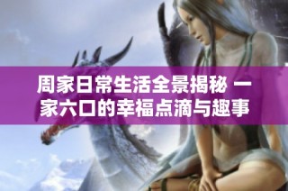 周家日常生活全景揭秘 一家六口的幸福点滴与趣事
