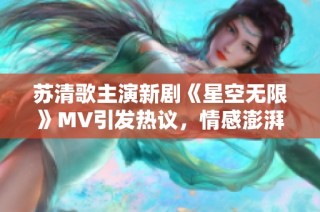 苏清歌主演新剧《星空无限》MV引发热议，情感澎湃动人
