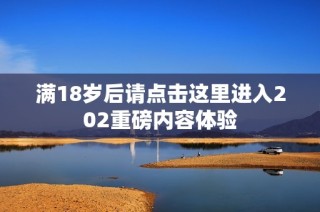 满18岁后请点击这里进入202重磅内容体验
