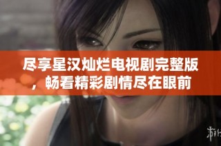 尽享星汉灿烂电视剧完整版，畅看精彩剧情尽在眼前
