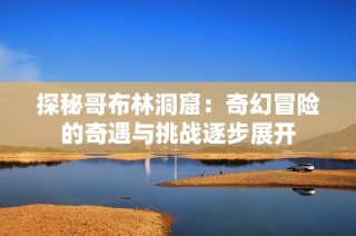 探秘哥布林洞窟：奇幻冒险的奇遇与挑战逐步展开