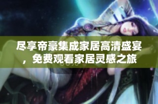 尽享帝豪集成家居高清盛宴，免费观看家居灵感之旅
