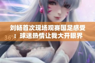 刘畅首次现场观赛国足感受：球迷热情让我大开眼界