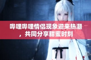 哔哩哔哩情侣现象迎来热潮，共同分享甜蜜时刻