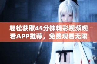 轻松获取45分钟精彩视频观看APP推荐，免费观看无限畅享