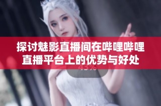 探讨魅影直播间在哔哩哔哩直播平台上的优势与好处