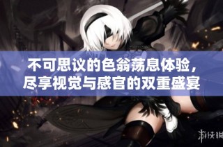不可思议的色翁荡息体验，尽享视觉与感官的双重盛宴