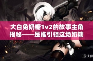 大白兔奶糖1v2的故事主角揭秘——是谁引领这场奶糖之战