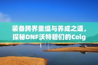 装备跨界重组与养成之道，探秘DNF沃特碧们的Colg世界