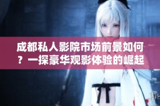 成都私人影院市场前景如何？一探豪华观影体验的崛起