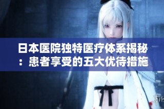 日本医院独特医疗体系揭秘：患者享受的五大优待措施