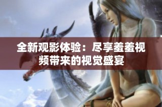 全新观影体验：尽享羞羞视频带来的视觉盛宴