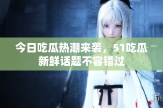 今日吃瓜热潮来袭，51吃瓜新鲜话题不容错过