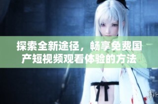 探索全新途径，畅享免费国产短视频观看体验的方法