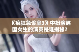 《疯狂急诊室3》中扮演韩国女生的演员是谁揭秘？