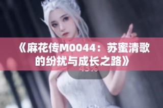 《麻花传M0044：苏蜜清歌的纷扰与成长之路》