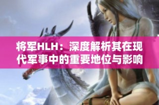 将军HLH：深度解析其在现代军事中的重要地位与影响力