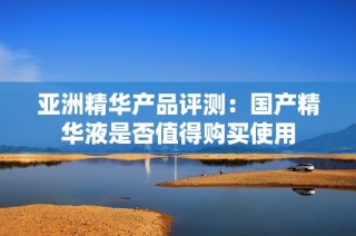 亚洲精华产品评测：国产精华液是否值得购买使用