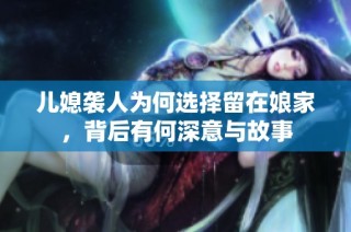 儿媳袭人为何选择留在娘家，背后有何深意与故事