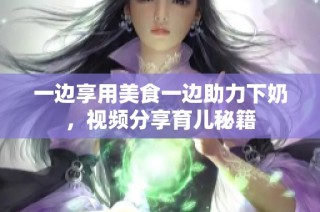 一边享用美食一边助力下奶，视频分享育儿秘籍