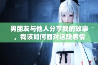 男朋友与他人分享我的故事，我该如何面对这段感情