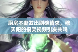 厨房不断发出刷碗请求，穆天阳的搞笑视频引发共鸣