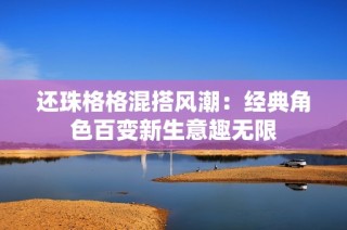 还珠格格混搭风潮：经典角色百变新生意趣无限