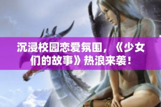 沉浸校园恋爱氛围，《少女们的故事》热浪来袭！