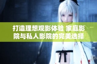 打造理想观影体验 家庭影院与私人影院的完美选择