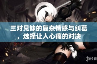 三对兄妹的复杂情感与纠葛，选择让人心痛的对决