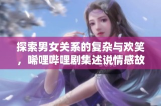 探索男女关系的复杂与欢笑，唏哩哔哩剧集述说情感故事