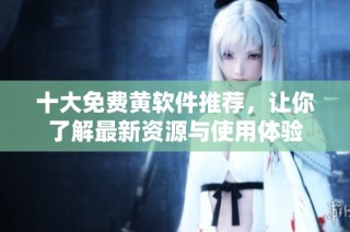 十大免费黄软件推荐，让你了解最新资源与使用体验