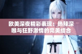 欧美深夜精彩表现：热辣深喉与狂野激情的完美结合