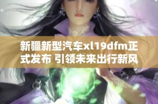 新疆新型汽车xl19dfm正式发布 引领未来出行新风潮