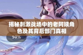 揭秘刺激战场中的老阿姨角色及其背后部门真相