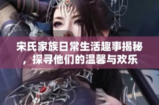 宋氏家族日常生活趣事揭秘，探寻他们的温馨与欢乐
