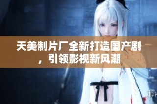 天美制片厂全新打造国产剧，引领影视新风潮