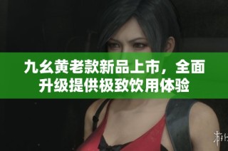 九幺黄老款新品上市，全面升级提供极致饮用体验