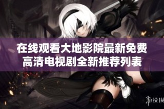 在线观看大地影院最新免费高清电视剧全新推荐列表