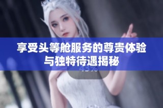 享受头等舱服务的尊贵体验与独特待遇揭秘