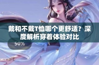 戴和不戴T恤哪个更舒适？深度解析穿着体验对比