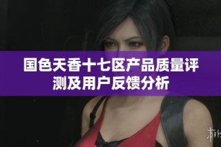 国色天香十七区产品质量评测及用户反馈分析