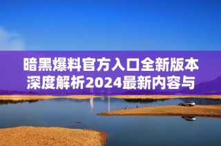 暗黑爆料官方入口全新版本深度解析2024最新内容与功能