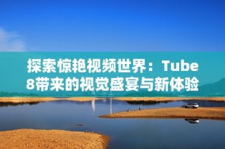 探索惊艳视频世界：Tube8带来的视觉盛宴与新体验