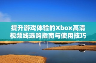 提升游戏体验的Xbox高清视频线选购指南与使用技巧