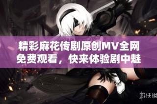 精彩麻花传剧原创MV全网免费观看，快来体验剧中魅力