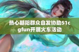 热心朝阳群众自发协助51cgfun开展火车活动
