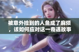 被意外捡到的人鱼成了麻烦，该如何应对这一奇遇故事