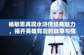 杨敏思再现水浒传经典魅力，揭开英雄背后的故事与情感