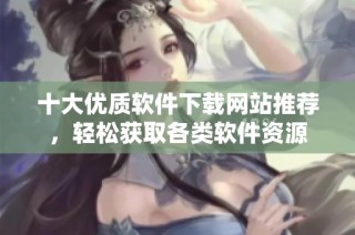 十大优质软件下载网站推荐，轻松获取各类软件资源